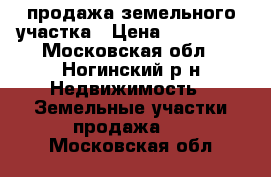 продажа земельного участка › Цена ­ 300 000 - Московская обл., Ногинский р-н Недвижимость » Земельные участки продажа   . Московская обл.